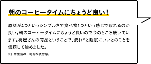 朝のコーヒータイムにちょうど良い！
										原料が4つというシンプルさで食べ物1つという感じで取れるのが良い。朝のコーヒータイムにちょうど良いので今のところ続いています。桃屋さんの商品ということで、疲れ※と睡眠にいいとのことを信頼して始めました。
										※日常生活の一時的な疲労感。